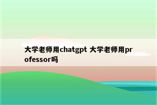 大学老师用chatgpt 大学老师用professor吗