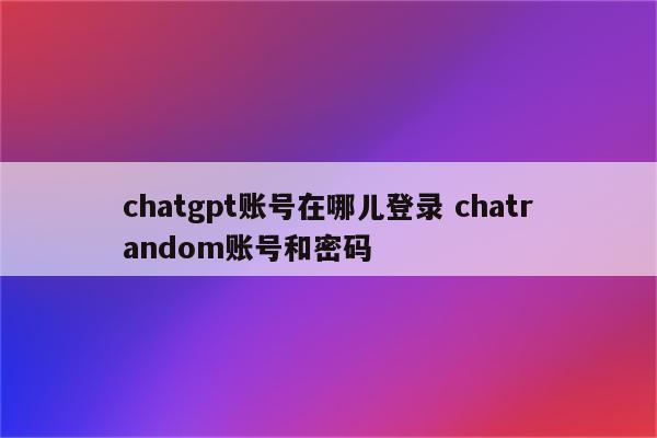 chatgpt账号在哪儿登录 chatrandom账号和密码