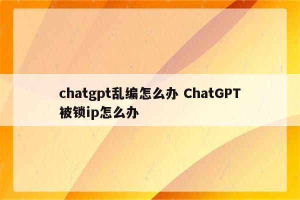 chatgpt乱编怎么办 ChatGPT被锁ip怎么办