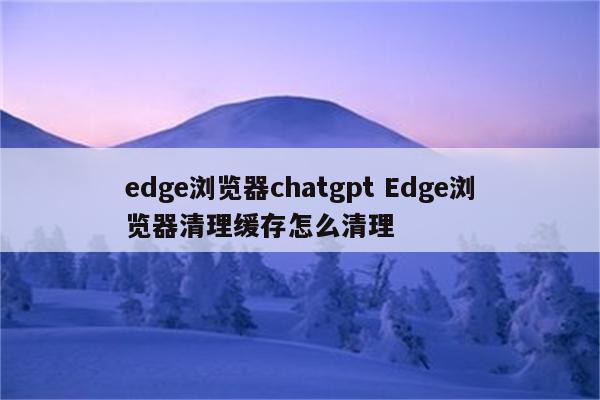 edge浏览器chatgpt Edge浏览器清理缓存怎么清理