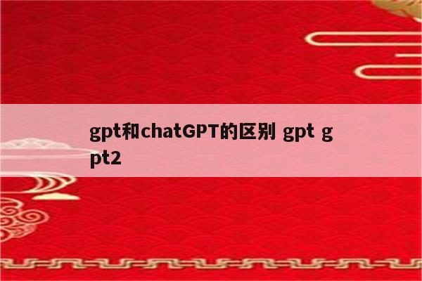 gpt和chatGPT的区别 gpt gpt2