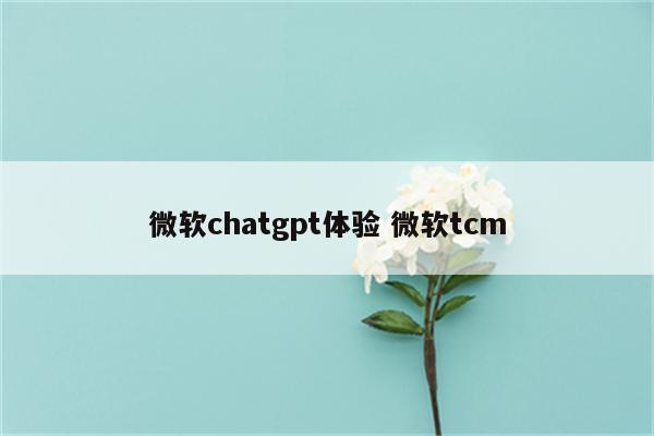 微软chatgpt体验 微软tcm