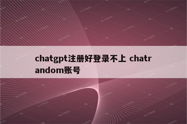 chatgpt注册好登录不上 chatrandom账号