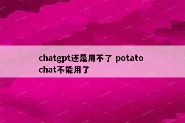 chatgpt还是用不了 potato chat不能用了