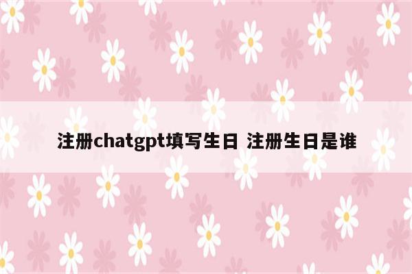 注册chatgpt填写生日 注册生日是谁