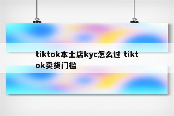 tiktok本土店kyc怎么过 tiktok卖货门槛