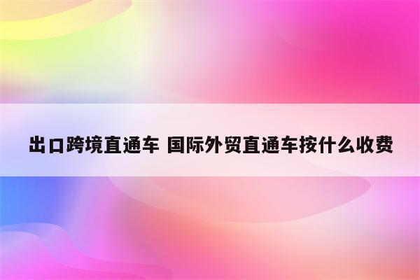 出口跨境直通车 国际外贸直通车按什么收费