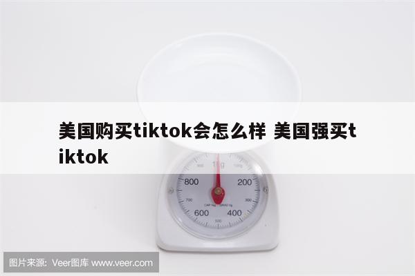 美国购买tiktok会怎么样 美国强买tiktok