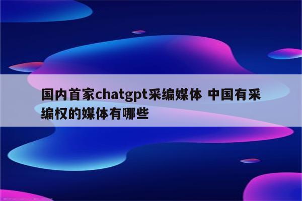 国内首家chatgpt采编媒体 中国有采编权的媒体有哪些