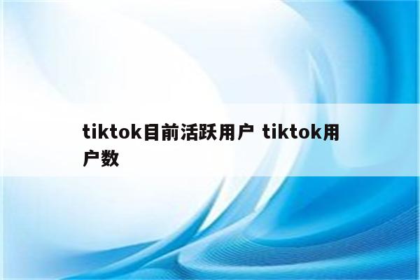 tiktok目前活跃用户 tiktok用户数