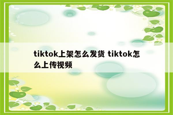 tiktok上架怎么发货 tiktok怎么上传视频