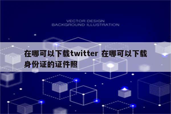 在哪可以下载twitter 在哪可以下载身份证的证件照