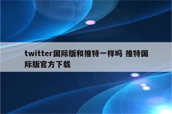 twitter国际版和推特一样吗 推特国际版官方下载