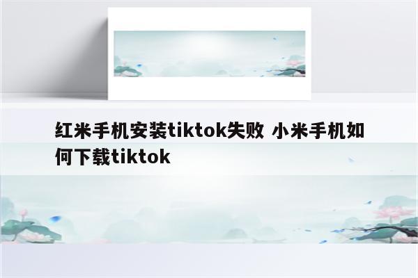 红米手机安装tiktok失败 小米手机如何下载tiktok