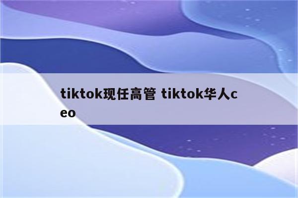 tiktok现任高管 tiktok华人ceo