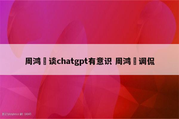 周鸿祎谈chatgpt有意识 周鸿祎调侃