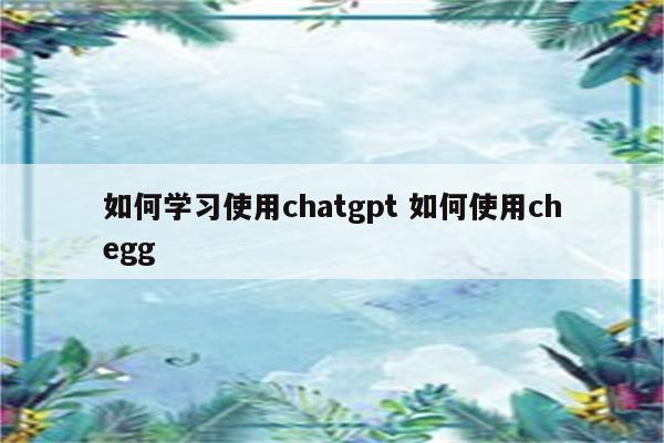 如何学习使用chatgpt 如何使用chegg