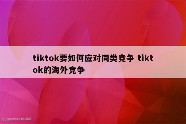 tiktok要如何应对同类竞争 tiktok的海外竞争