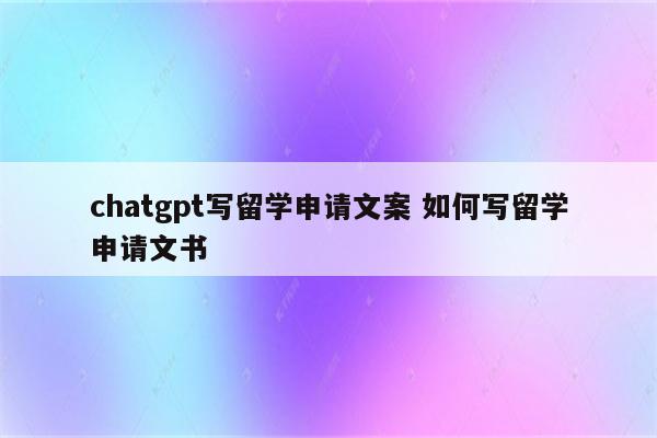 chatgpt写留学申请文案 如何写留学申请文书