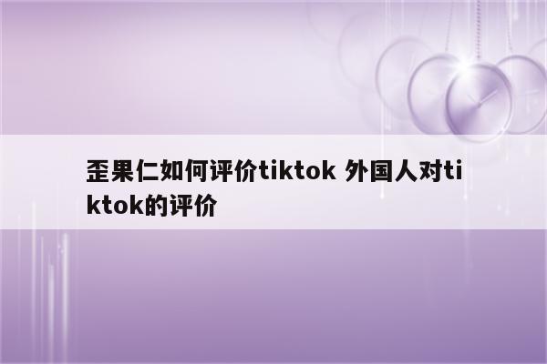 歪果仁如何评价tiktok 外国人对tiktok的评价