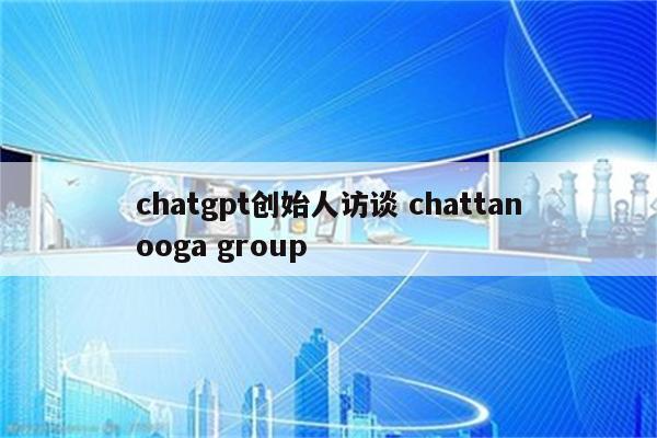 chatgpt创始人访谈 chattanooga group