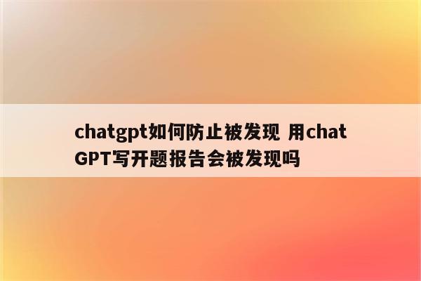 chatgpt如何防止被发现 用chatGPT写开题报告会被发现吗