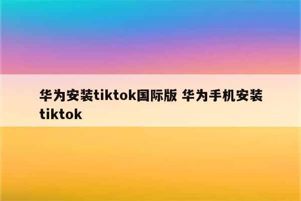 华为安装tiktok国际版 华为手机安装tiktok