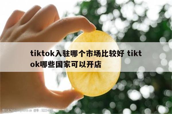 tiktok入驻哪个市场比较好 tiktok哪些国家可以开店