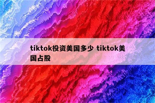 tiktok投资美国多少 tiktok美国占股