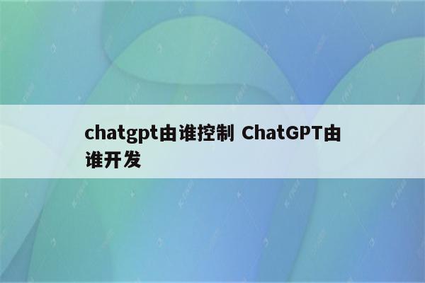 chatgpt由谁控制 ChatGPT由谁开发