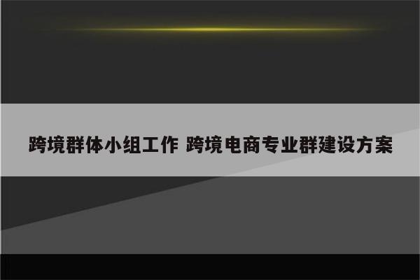 跨境群体小组工作 跨境电商专业群建设方案