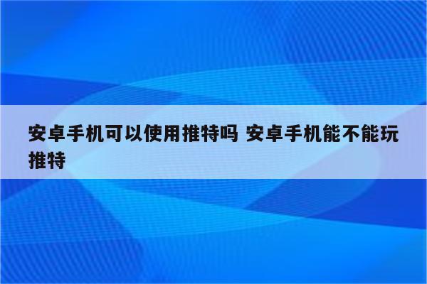 安卓手机可以使用推特吗 安卓手机能不能玩推特