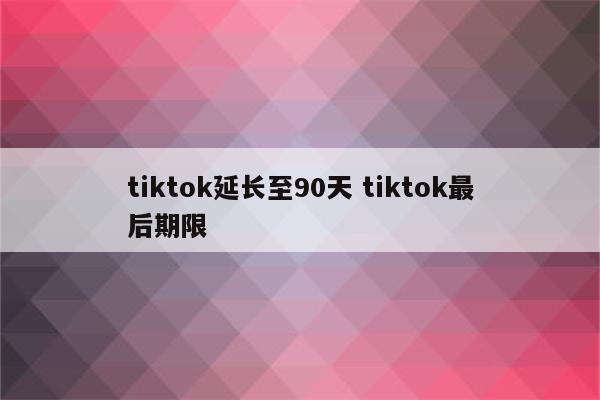 tiktok延长至90天 tiktok最后期限