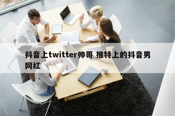 抖音上twitter帅哥 推特上的抖音男网红