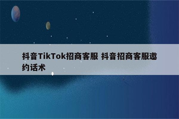 抖音TikTok招商客服 抖音招商客服邀约话术