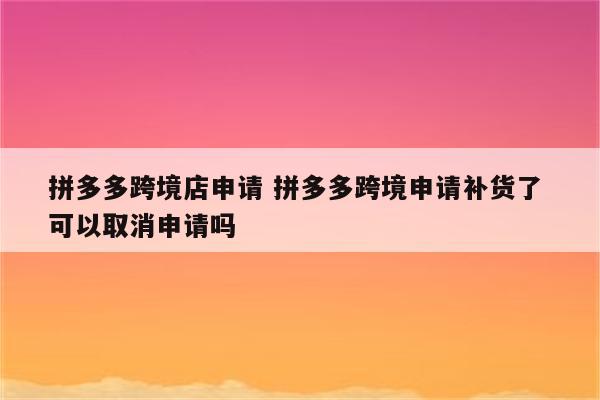 拼多多跨境店申请 拼多多跨境申请补货了 可以取消申请吗