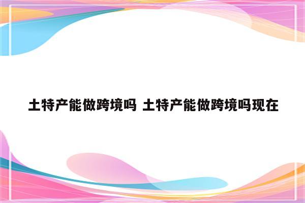 土特产能做跨境吗 土特产能做跨境吗现在