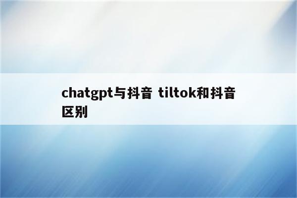 chatgpt与抖音 tiltok和抖音区别