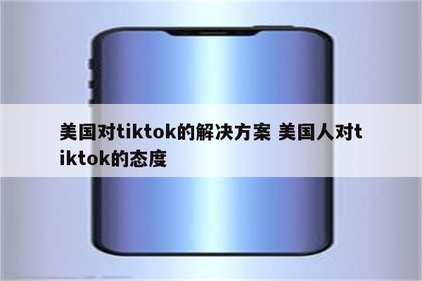 美国对tiktok的解决方案 美国人对tiktok的态度