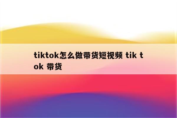 tiktok怎么做带货短视频 tik tok 带货