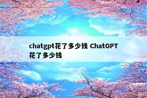 chatgpt花了多少钱 ChatGPT花了多少钱