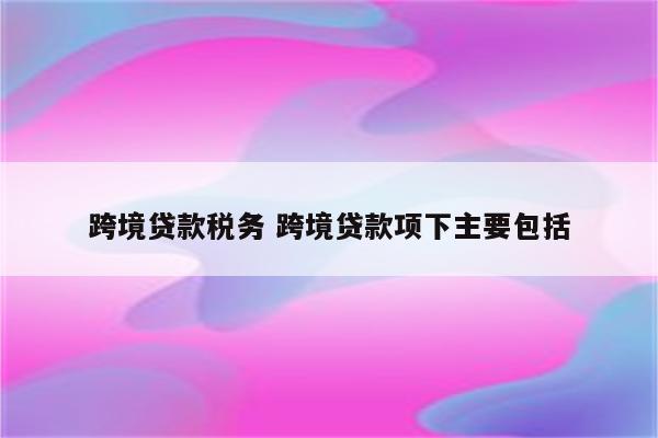 跨境贷款税务 跨境贷款项下主要包括