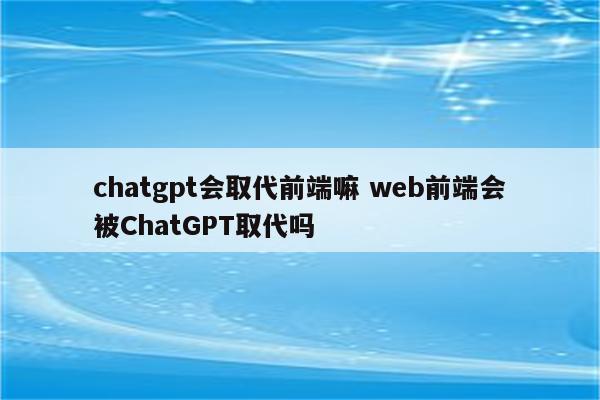 chatgpt会取代前端嘛 web前端会被ChatGPT取代吗