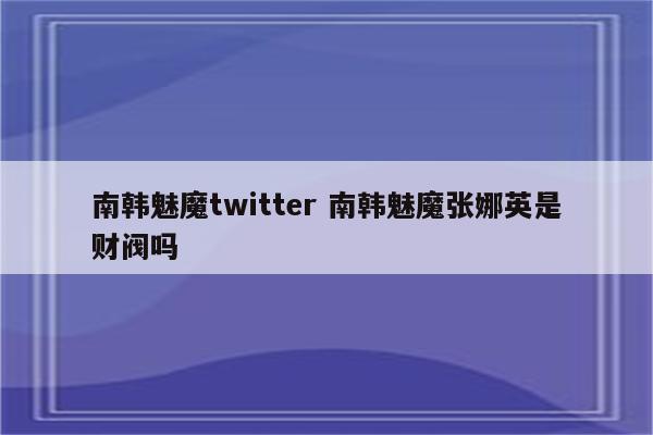 南韩魅魔twitter 南韩魅魔张娜英是财阀吗