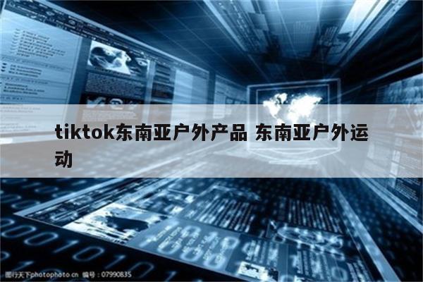 tiktok东南亚户外产品 东南亚户外运动