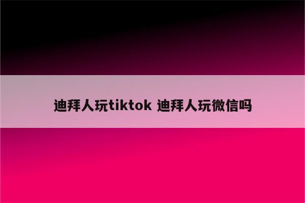 迪拜人玩tiktok 迪拜人玩微信吗