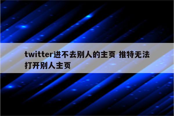 twitter进不去别人的主页 推特无法打开别人主页