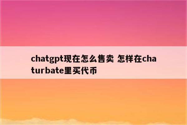 chatgpt现在怎么售卖 怎样在chaturbate里买代币