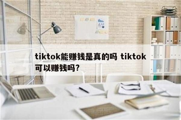 tiktok能赚钱是真的吗 tiktok可以赚钱吗?