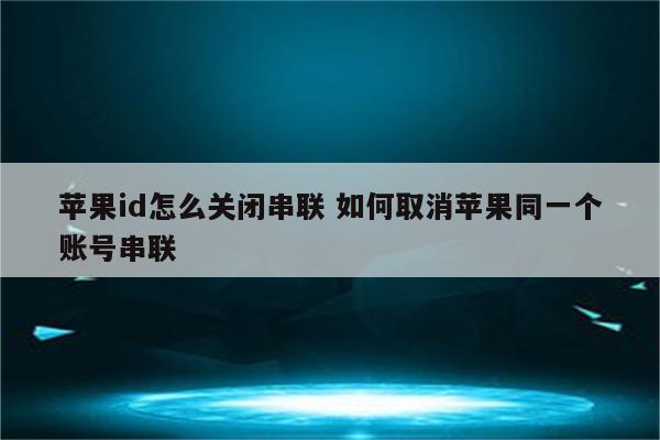 苹果id怎么关闭串联 如何取消苹果同一个账号串联